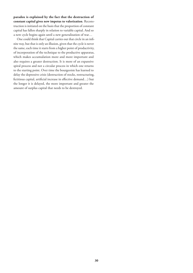 paradox is explained by the fact that the destruction of constant capital gives new impetus to valorization. Recons- truction is iniciated on the basis that the proportion of constant capital has fallen sharply in relation to variable capital. And so anew cycle begins again until a new generalization of war One could think thar Capital carries out that circle in an infi-  nite way, but thatis only anillusion, given that the cycle is never the same, each time icstars from  higher point of producivity, of incorporation of the technique to the productive apparatus, which makes accumulation more and more important and also requires a greater destruction. It is more of an expansive spiral process and not a circular process in which one returns 0 the starting point. Over time the bourge delay the depressive crisis (destruction of stocks, restrucruring, ficttious capital, arcifical increase in effective demand...) but the longer it is delayed, the more important and greater the amount of surplus capital that needs o be destroyed.  has learned to  30 